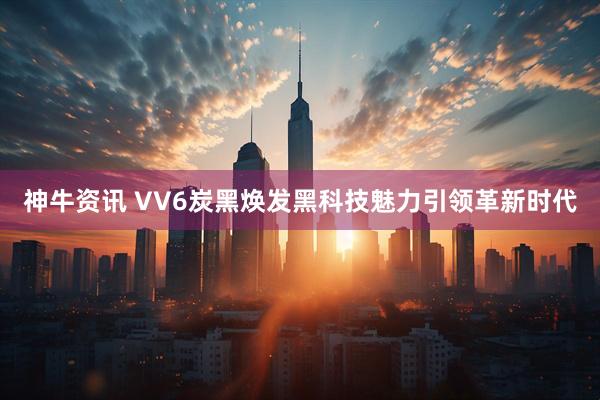 神牛资讯 VV6炭黑焕发黑科技魅力引领革新时代