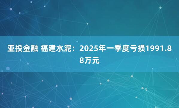 亚投金融 福建水泥：2025年一季度亏损1991.88万元