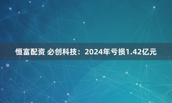 恒富配资 必创科技：2024年亏损1.42亿元
