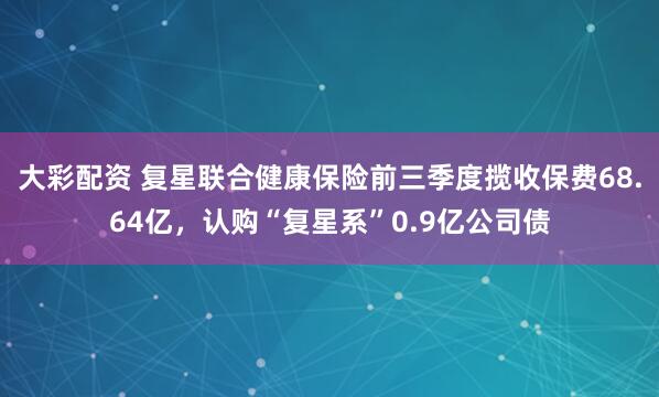 大彩配资 复星联合健康保险前三季度揽收保费68.64亿，认购“复星系”0.9亿公司债