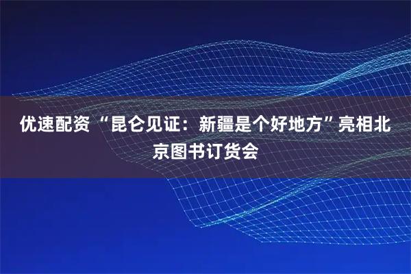 优速配资 “昆仑见证：新疆是个好地方”亮相北京图书订货会