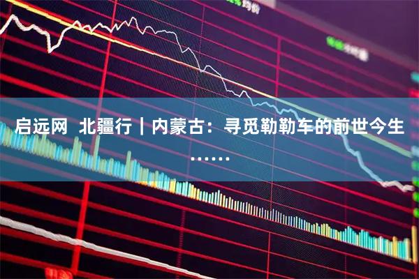启远网  北疆行｜内蒙古：寻觅勒勒车的前世今生……