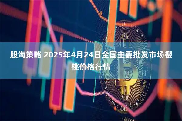 股海策略 2025年4月24日全国主要批发市场樱桃价格行情