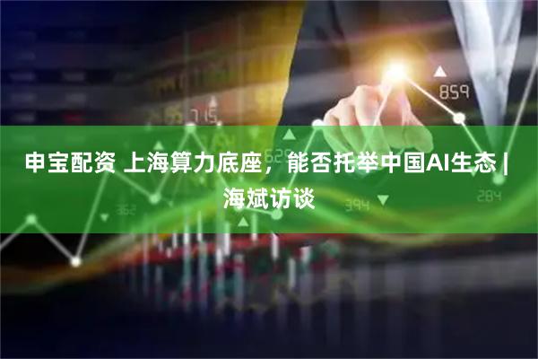 申宝配资 上海算力底座，能否托举中国AI生态 | 海斌访谈